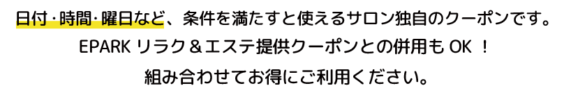 日付・時間・曜日など、条件を満たすと使えるサロン独自のクーポンです。EPARKリラク＆エステ提供クーポンとの併用もOK！組み合わせてお得にご利用ください。
